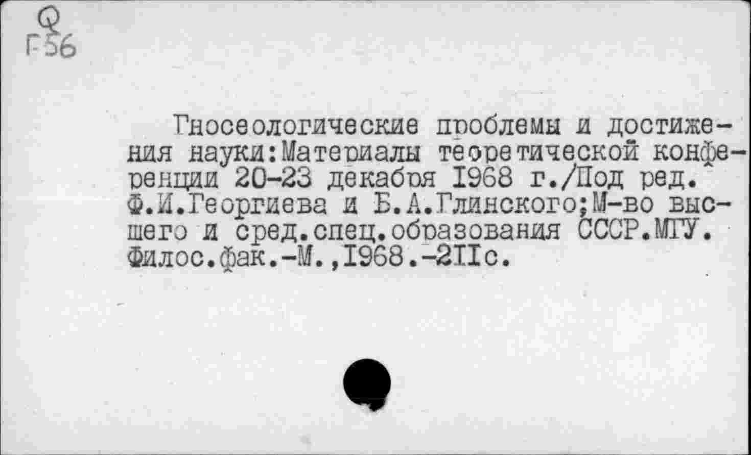 ﻿Гносеологические проблемы и достижения науки:Материалы теоретической конфе ренции 20-23 декабря 1968 г./Под ред. Ф.И.Георгиева и Б.А.Глинского;М-во высшего и сред.спец.образования СССР.МГУ. Филос.фак.-М. ,1968.-2Пс.